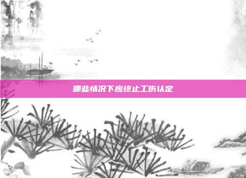 哪些情況下應終止工傷認定