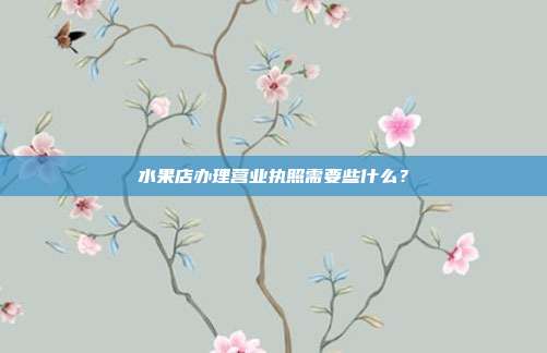 水果店辦理營(yíng)業(yè)執(zhí)照需要些什么?