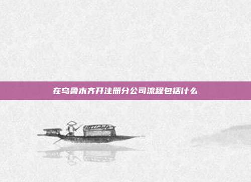 在烏魯木齊開(kāi)注冊(cè)分公司流程包括什么
