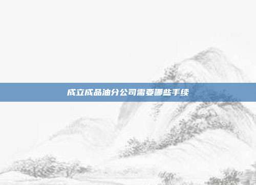 成立成品油分公司需要哪些手續(xù)