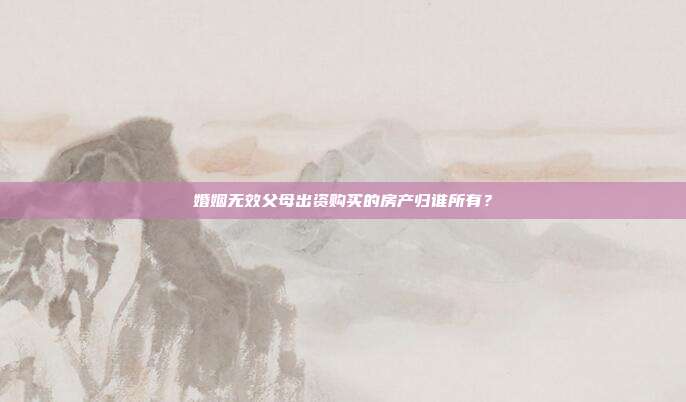 婚姻無效父母出資購買的房產歸誰所有?