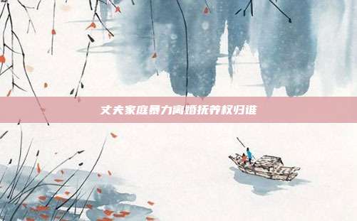 丈夫家庭暴力離婚撫養權歸誰