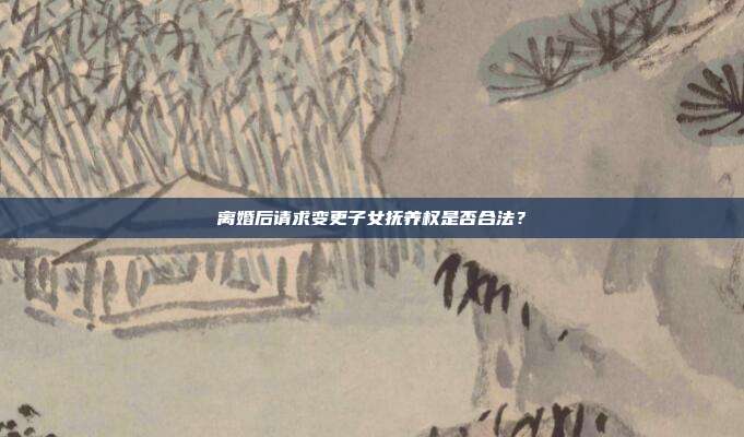離婚后請求變更子女撫養權是否合法？