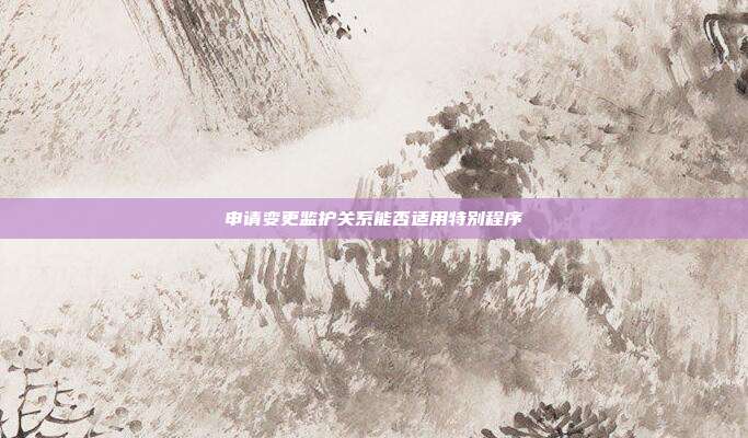 申請變更監護關系能否適用特別程序