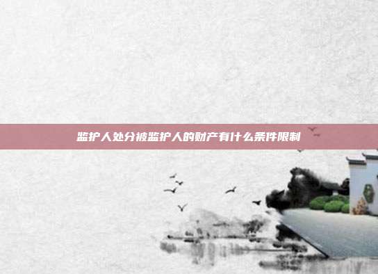 監(jiān)護(hù)人處分被監(jiān)護(hù)人的財(cái)產(chǎn)有什么條件限制