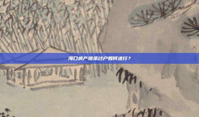 海口房產繼承過戶如何進行？