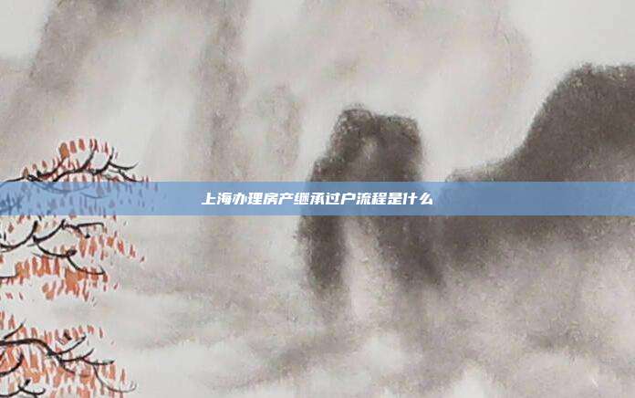 上海辦理房產繼承過戶流程是什么