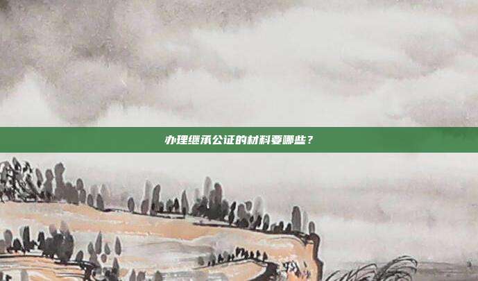 辦理繼承公證的材料要哪些？
