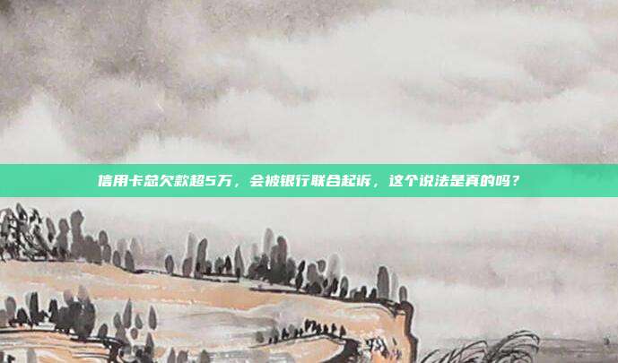 信用卡總欠款超5萬，會被銀行聯合起訴，這個說法是真的嗎？