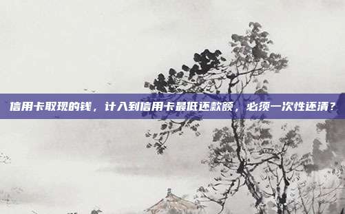 信用卡取現(xiàn)的錢，計(jì)入到信用卡最低還款額，必須一次性還清？