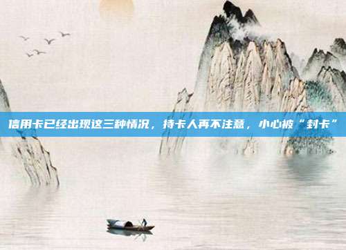信用卡已經(jīng)出現(xiàn)這三種情況,持卡人再不注意,小心被“封卡”