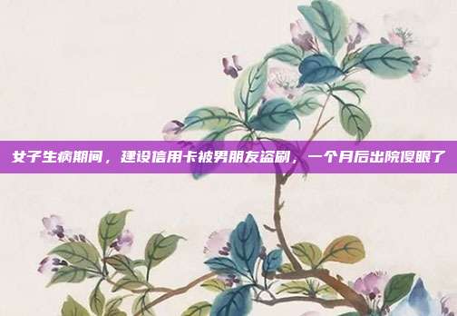女子生病期間，建設(shè)信用卡被男朋友盜刷，一個月后出院傻眼了
