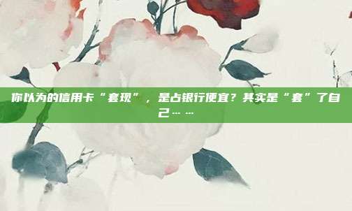 你以為的信用卡“套現”,是占銀行便宜?其實是“套”了自己……