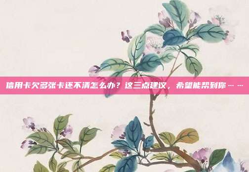 信用卡欠多張卡還不清怎么辦？這三點(diǎn)建議，希望能幫到你……