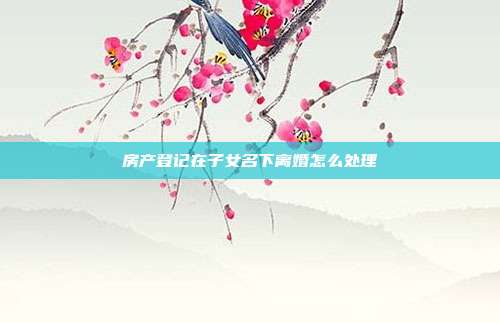 房產登記在子女名下離婚怎么處理