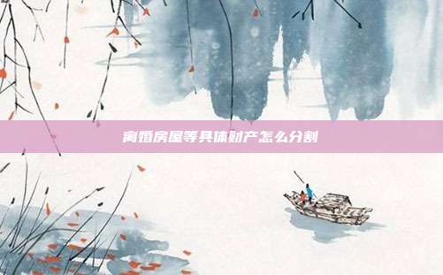 離婚房屋等具體財產怎么分割