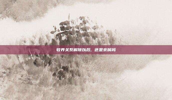 收養關系解除以后, 還是親屬嗎