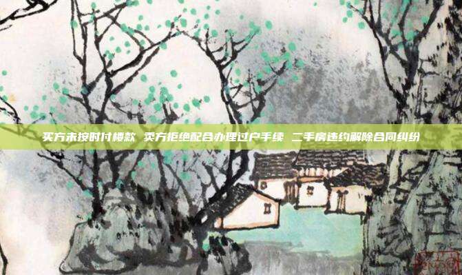 買方未按時付樓款 賣方拒絕配合辦理過戶手續 二手房違約解除合同糾紛