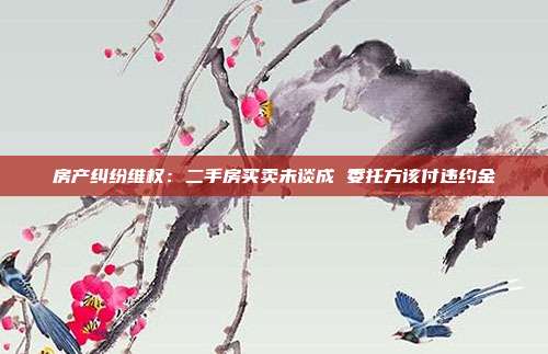 房產(chǎn)糾紛維權(quán):二手房買賣未談成 委托方該付違約金