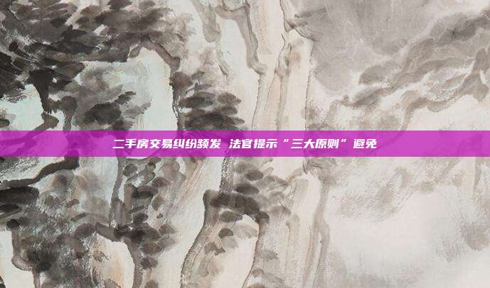二手房交易糾紛頻發 法官提示“三大原則”避免