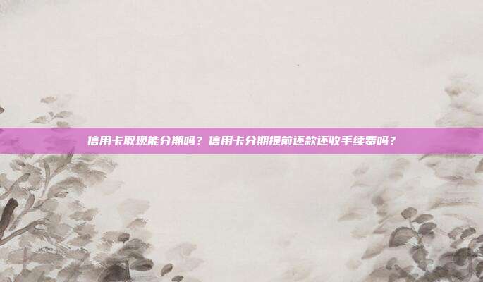 信用卡取現能分期嗎?信用卡分期提前還款還收手續費嗎?