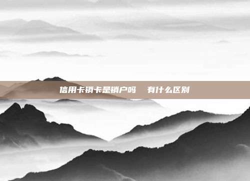 信用卡銷卡是銷戶嗎  有什么區別