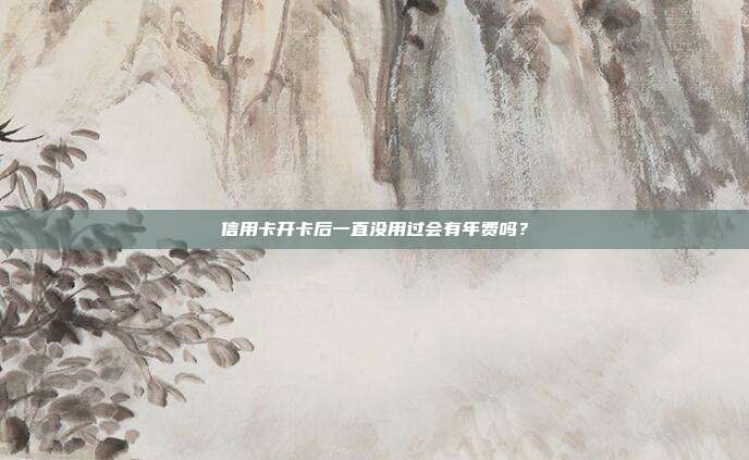 信用卡開(kāi)卡后一直沒(méi)用過(guò)會(huì)有年費(fèi)嗎？