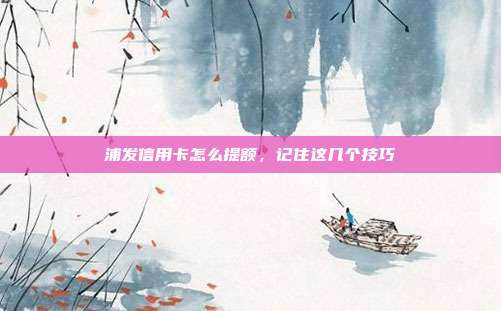 浦發信用卡怎么提額，記住這幾個技巧