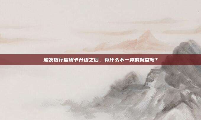 浦發(fā)銀行信用卡升級(jí)之后，有什么不一樣的權(quán)益嗎？