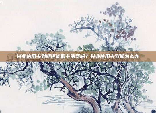 興業信用卡到期還能刷卡消費嗎？興業信用卡到期怎么辦