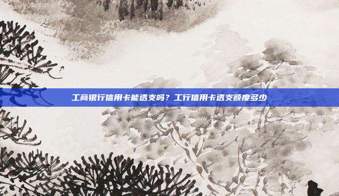 工商銀行信用卡能透支嗎？工行信用卡透支額度多少
