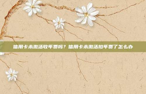 信用卡未激活收年費(fèi)嗎？信用卡未激活扣年費(fèi)了怎么辦