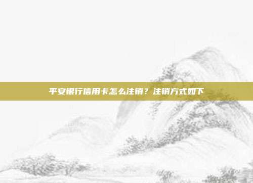 平安銀行信用卡怎么注銷？注銷方式如下