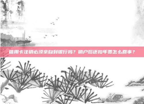 信用卡注銷必須親自到銀行嗎？銷戶后還扣年費怎么回事？