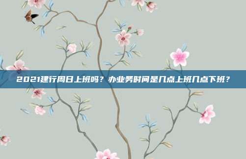 2021建行周日上班嗎？辦業務時間是幾點上班幾點下班？