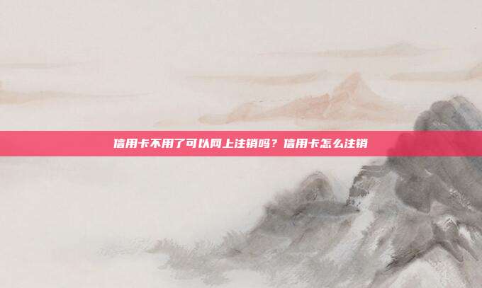 信用卡不用了可以網上注銷嗎？信用卡怎么注銷