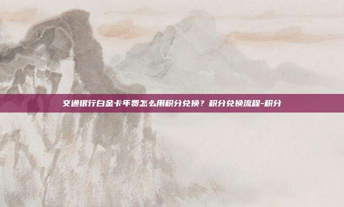 交通銀行白金卡年費怎么用積分兌換？積分兌換流程-積分