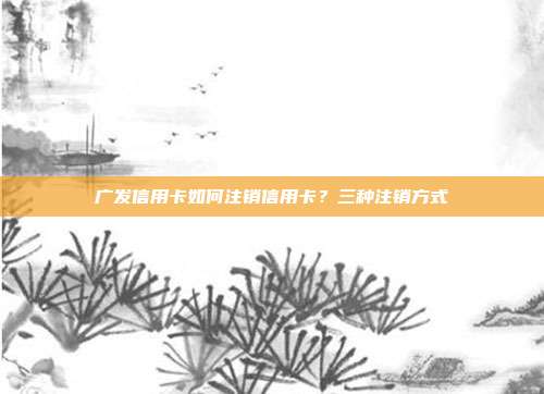 廣發信用卡如何注銷信用卡？三種注銷方式