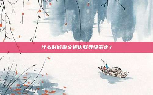 什么時候做交通傷殘等級鑒定？