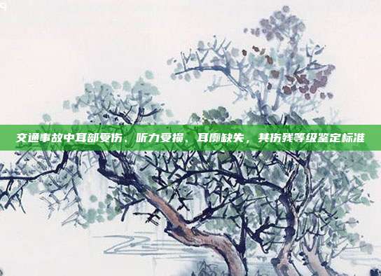 交通事故中耳部受傷、聽力受損、耳廓缺失，其傷殘等級鑒定標(biāo)準(zhǔn)