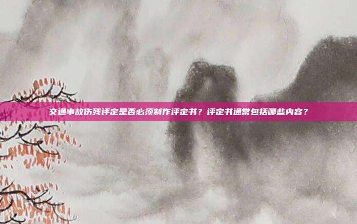 交通事故傷殘?jiān)u定是否必須制作評定書?評定書通常包括哪些內(nèi)容?