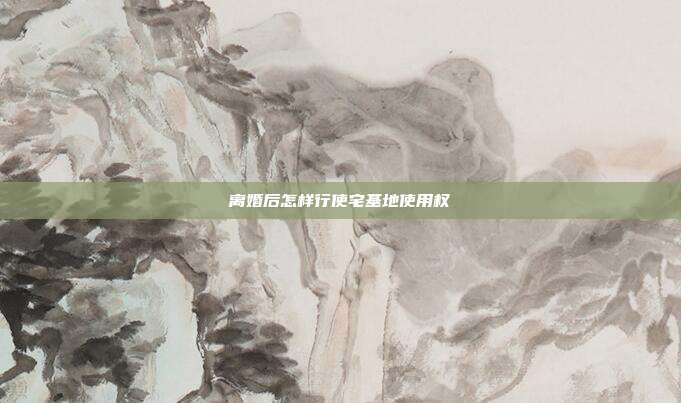 離婚后怎樣行使宅基地使用權(quán)