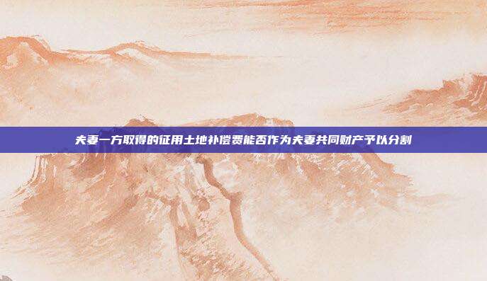 夫妻一方取得的征用土地補償費能否作為夫妻共同財產予以分割