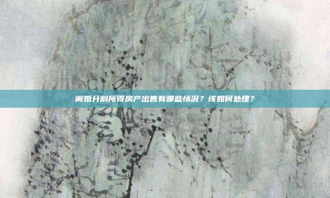 離婚分割所得房產出售有哪些情況?該如何處理?