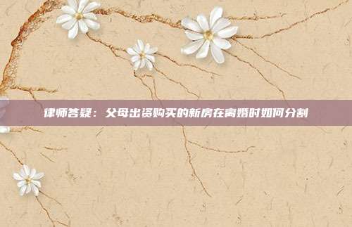 律師答疑：父母出資購買的新房在離婚時如何分割