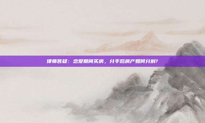 律師答疑：戀愛期間買房，分手后房產(chǎn)如何分割?