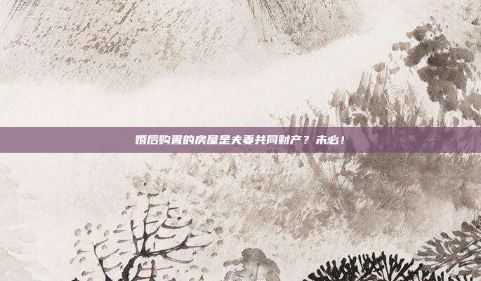 婚后購置的房屋是夫妻共同財產？未必！