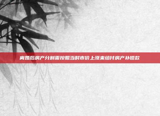 離婚后房產(chǎn)分割需按照當(dāng)時市價上漲來給付房產(chǎn)補償款