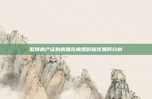 取得房產(chǎn)證的房屋在離婚時(shí)應(yīng)該如何分割