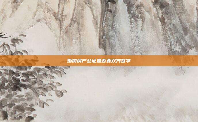 婚前房產(chǎn)公證是否要雙方簽字